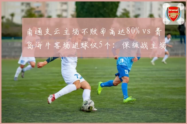 南通支云主场不败率高达80% vs 青岛海牛客场进球仅5个:保级战主场龙的绝对优势