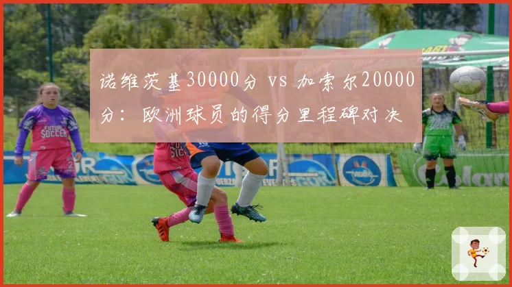 诺维茨基30000分 vs 加索尔20000分:欧洲球员的得分里程碑对决