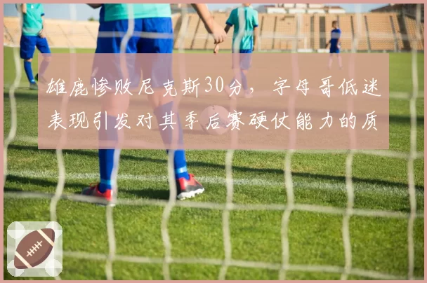 雄鹿惨败尼克斯30分，字母哥低迷表现引发对其季后赛硬仗能力的质疑？