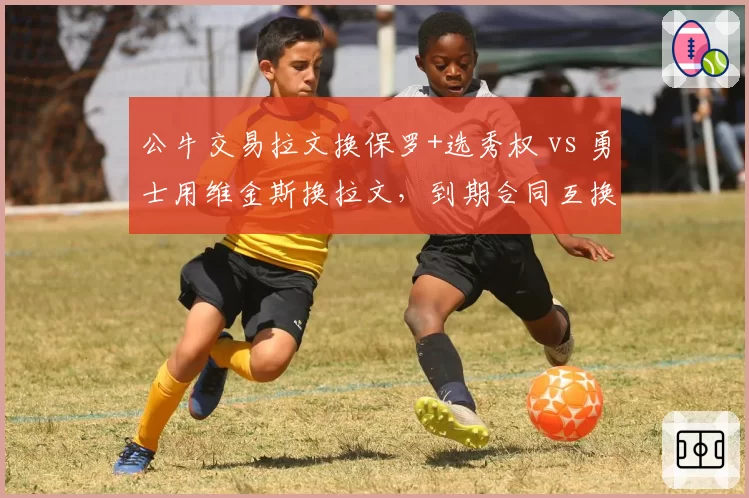 公牛交易拉文换保罗+选秀权 vs 勇士用维金斯换拉文,到期合同互换谁获利