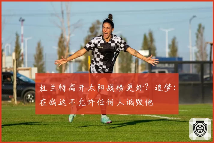 杜兰特离开太阳战绩更好？追梦：在我这不允许任何人诋毁他