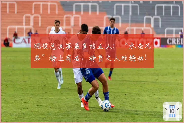 现役总决赛最多的五人：“水花兄弟”榜上有名，榜首之人难撼动！