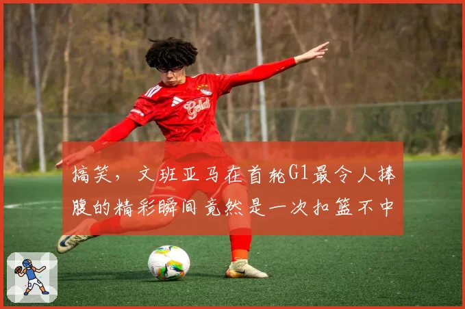 搞笑，文班亚马在首轮G1最令人捧腹的精彩瞬间竟然是一次扣篮不中