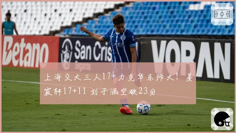 上海交大三人17+力克华东师大！姜宸轩17+11 刘子涵空砍23分