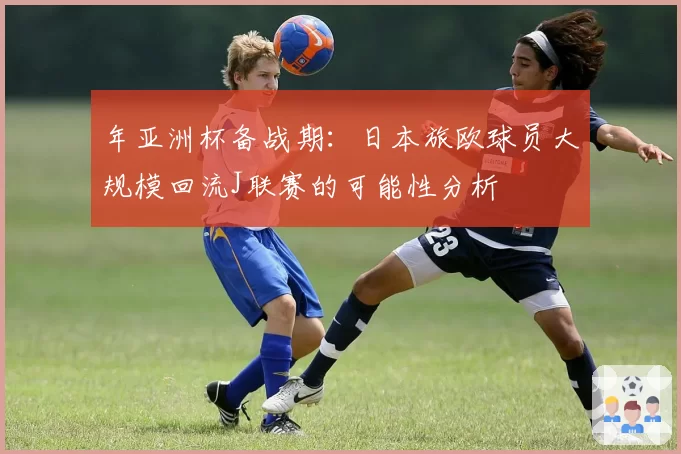 年亚洲杯备战期：日本旅欧球员大规模回流J联赛的可能性分析