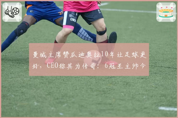 曼城主席赞瓜迪奥拉10年让足球更好,CEO称其为传奇:6冠王主帅今夏离任