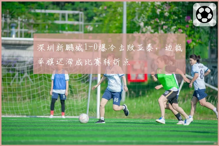 深圳新鹏城1-0爆冷击败亚泰,边裁举旗迟滞成比赛转折点