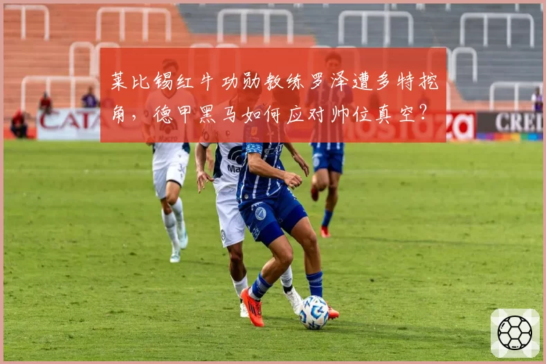 莱比锡红牛功勋教练罗泽遭多特挖角，德甲黑马如何应对帅位真空？