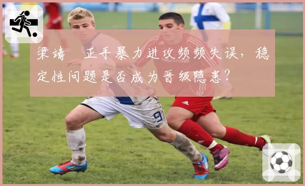 梁靖崑正手暴力进攻频频失误，稳定性问题是否成为晋级隐患？