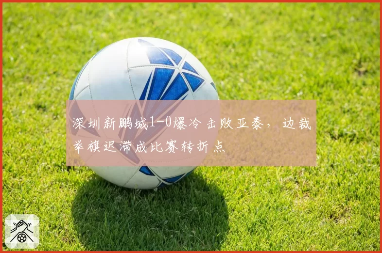 深圳新鹏城1-0爆冷击败亚泰，边裁举旗迟滞成比赛转折点