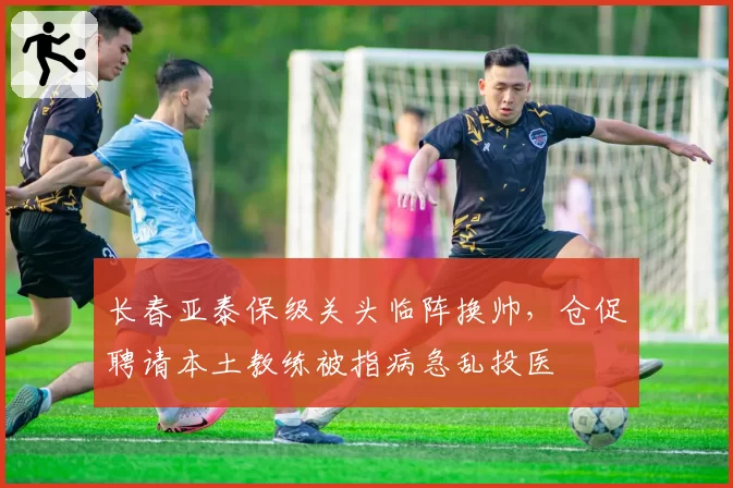 长春亚泰保级关头临阵换帅，仓促聘请本土教练被指病急乱投医
