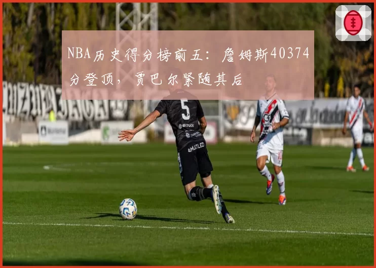 NBA历史得分榜前五:詹姆斯40374分登顶,贾巴尔紧随其后