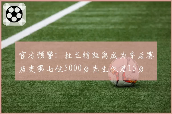 官方预警：杜兰特距离成为季后赛历史第七位5000分先生仅差15分
