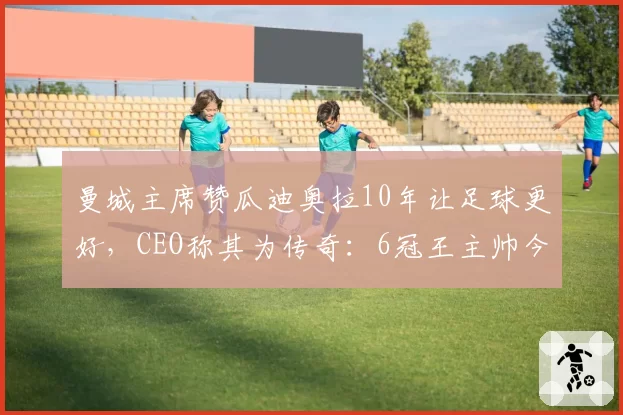 曼城主席赞瓜迪奥拉10年让足球更好,CEO称其为传奇:6冠王主帅今夏离任