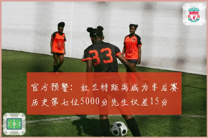 官方预警：杜兰特距离成为季后赛历史第七位5000分先生仅差15分