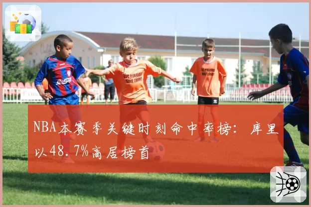 NBA本赛季关键时刻命中率榜：库里以48.7%高居榜首