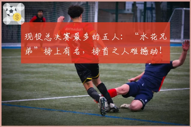 现役总决赛最多的五人：“水花兄弟”榜上有名，榜首之人难撼动！