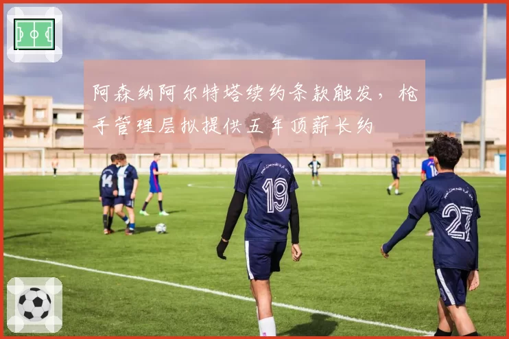 阿森纳阿尔特塔续约条款触发，枪手管理层拟提供五年顶薪长约