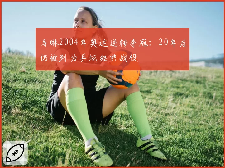 马琳2004年奥运逆转夺冠：20年后仍被列为乒坛经典战役