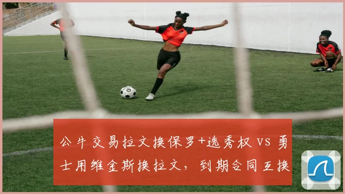 公牛交易拉文换保罗+选秀权 vs 勇士用维金斯换拉文,到期合同互换谁获利