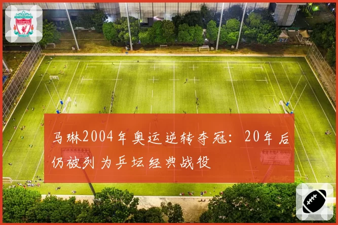 马琳2004年奥运逆转夺冠：20年后仍被列为乒坛经典战役