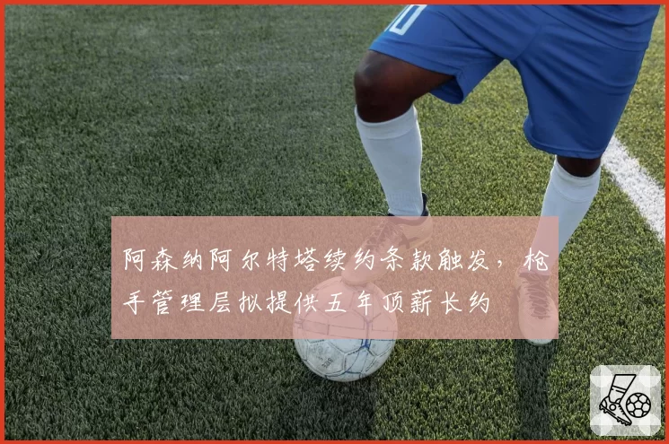 阿森纳阿尔特塔续约条款触发，枪手管理层拟提供五年顶薪长约