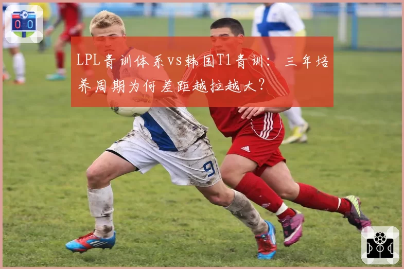 LPL青训体系vs韩国T1青训:三年培养周期为何差距越拉越大?